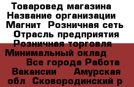 Товаровед магазина › Название организации ­ Магнит, Розничная сеть › Отрасль предприятия ­ Розничная торговля › Минимальный оклад ­ 33 400 - Все города Работа » Вакансии   . Амурская обл.,Сковородинский р-н